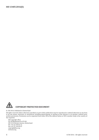 
ISO 13485:2016(E)
﻿
ii © ISO 2016 – All rights reserved
COPYRIGHT PROTECTED DOCUMENT
© ISO 2016, Published in Switzerland
All rights reserved. Unless otherwise specified, no part of this publication may be reproduced or utilized otherwise in any form
or by any means, electronic or mechanical, including photocopying, or posting on the internet or an intranet, without prior
written permission. Permission can be requested from either ISO at the address below or ISO’s member body in the country of
the requester.
ISO copyright office
Ch. de Blandonnet 8 • CP 401
CH-1214 Vernier, Geneva, Switzerland
Tel. +41 22 749 01 11
Fax +41 22 749 09 47
copyright@iso.org
www.iso.org
 