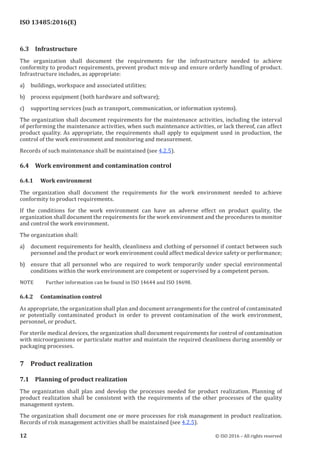 
ISO 13485:2016(E)
6.3 Infrastructure
The organization shall document the requirements for the infrastructure needed to achieve
conformity to product requirements, prevent product mix-up and ensure orderly handling of product.
Infrastructure includes, as appropriate:
a) buildings, workspace and associated utilities;
b) process equipment (both hardware and software);
c) supporting services (such as transport, communication, or information systems).
The organization shall document requirements for the maintenance activities, including the interval
of performing the maintenance activities, when such maintenance activities, or lack thereof, can affect
product quality. As appropriate, the requirements shall apply to equipment used in production, the
control of the work environment and monitoring and measurement.
Records of such maintenance shall be maintained (see 4.2.5).
6.4 Work environment and contamination control
6.4.1 Work environment
The organization shall document the requirements for the work environment needed to achieve
conformity to product requirements.
If the conditions for the work environment can have an adverse effect on product quality, the
organization shall document the requirements for the work environment and the procedures to monitor
and control the work environment.
The organization shall:
a) document requirements for health, cleanliness and clothing of personnel if contact between such
personnel and the product or work environment could affect medical device safety or performance;
b) ensure that all personnel who are required to work temporarily under special environmental
conditions within the work environment are competent or supervised by a competent person.
NOTE Further information can be found in ISO 14644 and ISO 14698.
6.4.2 Contamination control
As appropriate, the organization shall plan and document arrangements for the control of contaminated
or potentially contaminated product in order to prevent contamination of the work environment,
personnel, or product.
For sterile medical devices, the organization shall document requirements for control of contamination
with microorganisms or particulate matter and maintain the required cleanliness during assembly or
packaging processes.
7 Product realization
7.1 Planning of product realization
The organization shall plan and develop the processes needed for product realization. Planning of
product realization shall be consistent with the requirements of the other processes of the quality
management system.
The organization shall document one or more processes for risk management in product realization.
Records of risk management activities shall be maintained (see 4.2.5).
﻿
12 © ISO 2016 – All rights reserved
 