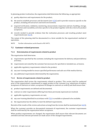 
ISO 13485:2016(E)
In planning product realization, the organization shall determine the following, as appropriate:
a) quality objectives and requirements for the product;
b) the need to establish processes and documents (see 4.2.4) and to provide resources specific to the
product, including infrastructure and work environment;
c) required verification, validation, monitoring, measurement, inspection and test, handling, storage,
distribution and traceability activities specific to the product together with the criteria for product
acceptance;
d) records needed to provide evidence that the realization processes and resulting product meet
requirements (see 4.2.5).
The output of this planning shall be documented in a form suitable for the organization’s method of
operations.
NOTE Further information can be found in ISO 14971.
7.2 Customer-related processes
7.2.1 Determination of requirements related to product
The organization shall determine:
a) requirements specified by the customer, including the requirements for delivery and post-delivery
activities;
b) requirements not stated by the customer but necessary for specified or intended use, as known;
c) applicable regulatory requirements related to the product;
d) any user training needed to ensure specified performance and safe use of the medical device;
e) any additional requirements determined by the organization.
7.2.2 Review of requirements related to product
The organization shall review the requirements related to product. This review shall be conducted
prior to the organization’s commitment to supply product to the customer (e.g. submission of tenders,
acceptance of contracts or orders, acceptance of changes to contracts or orders) and shall ensure that:
a) product requirements are defined and documented;
b) contract or order requirements differing from those previously expressed are resolved;
c) applicable regulatory requirements are met;
d) any user training identified in accordance with 7.2.1 is available or planned to be available;
e) the organization has the ability to meet the defined requirements.
Records of the results of the review and actions arising from the review shall be maintained (see 4.2.5).
When the customer provides no documented statement of requirement, the customer requirements
shall be confirmed by the organization before acceptance.
When product requirements are changed, the organization shall ensure that relevant documents are
amended and that relevant personnel are made aware of the changed requirements.
﻿
© ISO 2016 – All rights reserved 13
 