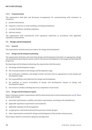 
ISO 13485:2016(E)
7.2.3 Communication
The organization shall plan and document arrangements for communicating with customers in
relation to:
a) product information;
b) enquiries, contracts or order handling, including amendments;
c) customer feedback, including complaints;
d) advisory notices.
The organization shall communicate with regulatory authorities in accordance with applicable
regulatory requirements.
7.3 Design and development
7.3.1 General
The organization shall document procedures for design and development.
7.3.2 Design and development planning
The organization shall plan and control the design and development of product. As appropriate, design
and development planning documents shall be maintained and updated as the design and development
progresses.
During design and development planning, the organization shall document:
a) the design and development stages;
b) the review(s) needed at each design and development stage;
c) the verification, validation, and design transfer activities that are appropriate at each design and
development stage;
d) the responsibilities and authorities for design and development;
e) the methods to ensure traceability of design and development outputs to design and
development inputs;
f) the resources needed, including necessary competence of personnel.
7.3.3 Design and development inputs
Inputs relating to product requirements shall be determined and records maintained (see 4.2.5). These
inputs shall include:
a) functional, performance, usability and safety requirements, according to the intended use;
b) applicable regulatory requirements and standards;
c) applicable output(s) of risk management;
d) as appropriate, information derived from previous similar designs;
e) other requirements essential for design and development of the product and processes.
These inputs shall be reviewed for adequacy and approved.
﻿
14 © ISO 2016 – All rights reserved
 