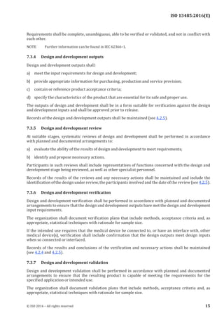 
ISO 13485:2016(E)
Requirements shall be complete, unambiguous, able to be verified or validated, and not in conflict with
each other.
NOTE Further information can be found in IEC 62366–1.
7.3.4 Design and development outputs
Design and development outputs shall:
a) meet the input requirements for design and development;
b) provide appropriate information for purchasing, production and service provision;
c) contain or reference product acceptance criteria;
d) specify the characteristics of the product that are essential for its safe and proper use.
The outputs of design and development shall be in a form suitable for verification against the design
and development inputs and shall be approved prior to release.
Records of the design and development outputs shall be maintained (see 4.2.5).
7.3.5 Design and development review
At suitable stages, systematic reviews of design and development shall be performed in accordance
with planned and documented arrangements to:
a) evaluate the ability of the results of design and development to meet requirements;
b) identify and propose necessary actions.
Participants in such reviews shall include representatives of functions concerned with the design and
development stage being reviewed, as well as other specialist personnel.
Records of the results of the reviews and any necessary actions shall be maintained and include the
identification of the design under review, the participants involved and the date of the review (see 4.2.5).
7.3.6 Design and development verification
Design and development verification shall be performed in accordance with planned and documented
arrangements to ensure that the design and development outputs have met the design and development
input requirements.
The organization shall document verification plans that include methods, acceptance criteria and, as
appropriate, statistical techniques with rationale for sample size.
If the intended use requires that the medical device be connected to, or have an interface with, other
medical device(s), verification shall include confirmation that the design outputs meet design inputs
when so connected or interfaced.
Records of the results and conclusions of the verification and necessary actions shall be maintained
(see 4.2.4 and 4.2.5).
7.3.7 Design and development validation
Design and development validation shall be performed in accordance with planned and documented
arrangements to ensure that the resulting product is capable of meeting the requirements for the
specified application or intended use.
The organization shall document validation plans that include methods, acceptance criteria and, as
appropriate, statistical techniques with rationale for sample size.
﻿
© ISO 2016 – All rights reserved 15
 