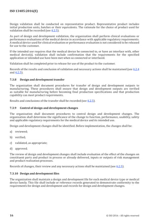 
ISO 13485:2016(E)
Design validation shall be conducted on representative product. Representative product includes
initial production units, batches or their equivalents. The rationale for the choice of product used for
validation shall be recorded (see 4.2.5).
As part of design and development validation, the organization shall perform clinical evaluations or
performance evaluations of the medical device in accordance with applicable regulatory requirements.
A medical device used for clinical evaluation or performance evaluation is not considered to be released
for use to the customer.
If the intended use requires that the medical device be connected to, or have an interface with, other
medical device(s), validation shall include confirmation that the requirements for the specified
application or intended use have been met when so connected or interfaced.
Validation shall be completed prior to release for use of the product to the customer.
Records of the results and conclusion of validation and necessary actions shall be maintained (see 4.2.4
and 4.2.5).
7.3.8 Design and development transfer
The organization shall document procedures for transfer of design and development outputs to
manufacturing. These procedures shall ensure that design and development outputs are verified
as suitable for manufacturing before becoming final production specifications and that production
capability can meet product requirements.
Results and conclusions of the transfer shall be recorded (see 4.2.5).
7.3.9 Control of design and development changes
The organization shall document procedures to control design and development changes. The
organization shall determine the significance of the change to function, performance, usability, safety
and applicable regulatory requirements for the medical device and its intended use.
Design and development changes shall be identified. Before implementation, the changes shall be:
a) reviewed;
b) verified;
c) validated, as appropriate;
d) approved.
The review of design and development changes shall include evaluation of the effect of the changes on
constituent parts and product in process or already delivered, inputs or outputs of risk management
and product realization processes.
Records of changes, their review and any necessary actions shall be maintained (see 4.2.5).
7.3.10 Design and development files
The organization shall maintain a design and development file for each medical device type or medical
device family. This file shall include or reference records generated to demonstrate conformity to the
requirements for design and development and records for design and development changes.
﻿
16 © ISO 2016 – All rights reserved
 