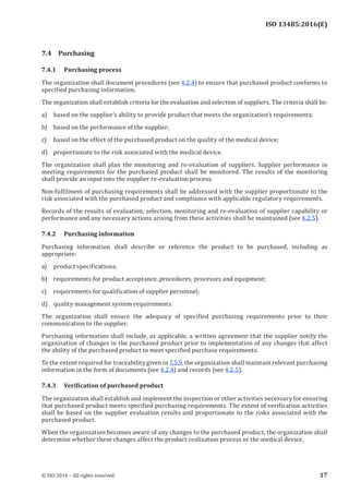 
ISO 13485:2016(E)
7.4 Purchasing
7.4.1 Purchasing process
The organization shall document procedures (see 4.2.4) to ensure that purchased product conforms to
specified purchasing information.
The organization shall establish criteria for the evaluation and selection of suppliers. The criteria shall be:
a) based on the supplier’s ability to provide product that meets the organization’s requirements;
b) based on the performance of the supplier;
c) based on the effect of the purchased product on the quality of the medical device;
d) proportionate to the risk associated with the medical device.
The organization shall plan the monitoring and re-evaluation of suppliers. Supplier performance in
meeting requirements for the purchased product shall be monitored. The results of the monitoring
shall provide an input into the supplier re-evaluation process.
Non-fulfilment of purchasing requirements shall be addressed with the supplier proportionate to the
risk associated with the purchased product and compliance with applicable regulatory requirements.
Records of the results of evaluation, selection, monitoring and re-evaluation of supplier capability or
performance and any necessary actions arising from these activities shall be maintained (see 4.2.5).
7.4.2 Purchasing information
Purchasing information shall describe or reference the product to be purchased, including as
appropriate:
a) product specifications;
b) requirements for product acceptance, procedures, processes and equipment;
c) requirements for qualification of supplier personnel;
d) quality management system requirements.
The organization shall ensure the adequacy of specified purchasing requirements prior to their
communication to the supplier.
Purchasing information shall include, as applicable, a written agreement that the supplier notify the
organization of changes in the purchased product prior to implementation of any changes that affect
the ability of the purchased product to meet specified purchase requirements.
To the extent required for traceability given in 7.5.9, the organization shall maintain relevant purchasing
information in the form of documents (see 4.2.4) and records (see 4.2.5).
7.4.3 Verification of purchased product
The organization shall establish and implement the inspection or other activities necessary for ensuring
that purchased product meets specified purchasing requirements. The extent of verification activities
shall be based on the supplier evaluation results and proportionate to the risks associated with the
purchased product.
When the organization becomes aware of any changes to the purchased product, the organization shall
determine whether these changes affect the product realization process or the medical device.
﻿
© ISO 2016 – All rights reserved 17
 