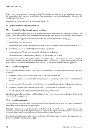 
ISO 13485:2016(E)
When the organization or its customer intends to perform verification at the supplier’s premises,
the organization shall state the intended verification activities and method of product release in the
purchasing information.
Records of the verification shall be maintained (see 4.2.5).
7.5 Production and service provision
7.5.1 Control of production and service provision
Production and service provision shall be planned, carried out, monitored and controlled to ensure that
product conforms to specification. As appropriate, production controls shall include but are not limited to:
a) documentation of procedures and methods for the control of production (see 4.2.4);
b) qualification of infrastructure;
c) implementation of monitoring and measurement of process parameters and product characteristics;
d) availability and use of monitoring and measuring equipment;
e) implementation of defined operations for labelling and packaging;
f) implementation of product release, delivery and post-delivery activities.
The organization shall establish and maintain a record (see 4.2.5) for each medical device or batch of
medical devices that provides traceability to the extent specified in 7.5.9 and identifies the amount
manufactured and amount approved for distribution. The record shall be verified and approved.
7.5.2 Cleanliness of product
The organization shall document requirements for cleanliness of product or contamination control of
product if:
a) product is cleaned by the organization prior to sterilization or its use;
b) product is supplied non-sterile and is to be subjected to a cleaning process prior to sterilization or
its use;
c) product cannot be cleaned prior to sterilization or its use, and its cleanliness is of significance in use;
d) product is supplied to be used non-sterile, and its cleanliness is of significance in use;
e) process agents are to be removed from product during manufacture.
If product is cleaned in accordance with a) or b) above, the requirements contained in 6.4.1 do not apply
prior to the cleaning process.
7.5.3 Installation activities
The organization shall document requirements for medical device installation and acceptance criteria
for verification of installation, as appropriate.
If the agreed customer requirements allow installation of the medical device to be performed by an
external party other than the organization or its supplier, the organization shall provide documented
requirements for medical device installation and verification of installation.
Records of medical device installation and verification of installation performed by the organization or
its supplier shall be maintained (see 4.2.5).
﻿
18 © ISO 2016 – All rights reserved
 