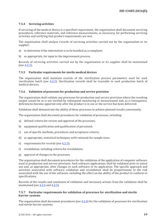 
ISO 13485:2016(E)
7.5.4 Servicing activities
If servicing of the medical device is a specified requirement, the organization shall document servicing
procedures, reference materials, and reference measurements, as necessary, for performing servicing
activities and verifying that product requirements are met.
The organization shall analyse records of servicing activities carried out by the organization or its
supplier:
a) to determine if the information is to be handled as a complaint;
b) as appropriate, for input to the improvement process.
Records of servicing activities carried out by the organization or its supplier shall be maintained
(see 4.2.5).
7.5.5 Particular requirements for sterile medical devices
The organization shall maintain records of the sterilization process parameters used for each
sterilization batch (see 4.2.5). Sterilization records shall be traceable to each production batch of
medical devices.
7.5.6 Validation of processes for production and service provision
The organization shall validate any processes for production and service provision where the resulting
output cannot be or is not verified by subsequent monitoring or measurement and, as a consequence,
deficiencies become apparent only after the product is in use or the service has been delivered.
Validation shall demonstrate the ability of these processes to achieve planned results consistently.
The organization shall document procedures for validation of processes, including:
a) defined criteria for review and approval of the processes;
b) equipment qualification and qualification of personnel;
c) use of specific methods, procedures and acceptance criteria;
d) as appropriate, statistical techniques with rationale for sample sizes;
e) requirements for records (see 4.2.5);
f) revalidation, including criteria for revalidation;
g) approval of changes to the processes.
The organization shall document procedures for the validation of the application of computer software
used in production and service provision. Such software applications shall be validated prior to initial
use and, as appropriate, after changes to such software or its application. The specific approach and
activities associated with software validation and revalidation shall be proportionate to the risk
associated with the use of the software, including the effect on the ability of the product to conform to
specifications.
Records of the results and conclusion of validation and necessary actions from the validation shall be
maintained (see 4.2.4 and 4.2.5).
7.5.7 Particular requirements for validation of processes for sterilization and sterile
barrier systems
The organization shall document procedures (see 4.2.4) for the validation of processes for sterilization
and sterile barrier systems.
﻿
© ISO 2016 – All rights reserved 19
 