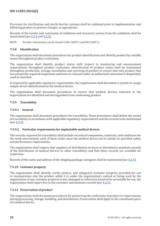 
ISO 13485:2016(E)
Processes for sterilization and sterile barrier systems shall be validated prior to implementation and
following product or process changes, as appropriate.
Records of the results and, conclusion of validation and necessary actions from the validation shall be
maintained (see 4.2.4 and 4.2.5).
NOTE Further information can be found in ISO 11607-1 and ISO 11607-2.
7.5.8 Identification
The organization shall document procedures for product identification and identify product by suitable
means throughout product realization.
The organization shall identify product status with respect to monitoring and measurement
requirements throughout product realization. Identification of product status shall be maintained
throughout production, storage, installation and servicing of product to ensure that only product that
has passed the required inspections and tests or released under an authorized concession is dispatched,
used or installed.
If required by applicable regulatory requirements, the organization shall document a system to assign
unique device identification to the medical device.
The organization shall document procedures to ensure that medical devices returned to the
organization are identified and distinguished from conforming product.
7.5.9 Traceability
7.5.9.1 General
The organization shall document procedures for traceability. These procedures shall define the extent
of traceability in accordance with applicable regulatory requirements and the records to be maintained
(see 4.2.5).
7.5.9.2 Particular requirements for implantable medical devices
The records required for traceability shall include records of components, materials, and conditions for
the work environment used, if these could cause the medical device not to satisfy its specified safety
and performance requirements.
The organization shall require that suppliers of distribution services or distributors maintain records
of the distribution of medical devices to allow traceability and that these records are available for
inspection.
Records of the name and address of the shipping package consignee shall be maintained (see 4.2.5).
7.5.10 Customer property
The organization shall identify, verify, protect, and safeguard customer property provided for use
or incorporation into the product while it is under the organization’s control or being used by the
organization. If any customer property is lost, damaged or otherwise found to be unsuitable for use, the
organization shall report this to the customer and maintain records (see 4.2.5).
7.5.11 Preservation of product
The organization shall document procedures for preserving the conformity of product to requirements
during processing, storage, handling, and distribution. Preservation shall apply to the constituent parts
of a medical device.
﻿
20 © ISO 2016 – All rights reserved
 