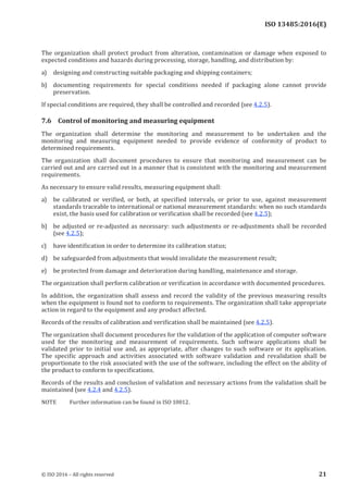 
ISO 13485:2016(E)
The organization shall protect product from alteration, contamination or damage when exposed to
expected conditions and hazards during processing, storage, handling, and distribution by:
a) designing and constructing suitable packaging and shipping containers;
b) documenting requirements for special conditions needed if packaging alone cannot provide
preservation.
If special conditions are required, they shall be controlled and recorded (see 4.2.5).
7.6 Control of monitoring and measuring equipment
The organization shall determine the monitoring and measurement to be undertaken and the
monitoring and measuring equipment needed to provide evidence of conformity of product to
determined requirements.
The organization shall document procedures to ensure that monitoring and measurement can be
carried out and are carried out in a manner that is consistent with the monitoring and measurement
requirements.
As necessary to ensure valid results, measuring equipment shall:
a) be calibrated or verified, or both, at specified intervals, or prior to use, against measurement
standards traceable to international or national measurement standards: when no such standards
exist, the basis used for calibration or verification shall be recorded (see 4.2.5);
b) be adjusted or re-adjusted as necessary: such adjustments or re-adjustments shall be recorded
(see 4.2.5);
c) have identification in order to determine its calibration status;
d) be safeguarded from adjustments that would invalidate the measurement result;
e) be protected from damage and deterioration during handling, maintenance and storage.
The organization shall perform calibration or verification in accordance with documented procedures.
In addition, the organization shall assess and record the validity of the previous measuring results
when the equipment is found not to conform to requirements. The organization shall take appropriate
action in regard to the equipment and any product affected.
Records of the results of calibration and verification shall be maintained (see 4.2.5).
The organization shall document procedures for the validation of the application of computer software
used for the monitoring and measurement of requirements. Such software applications shall be
validated prior to initial use and, as appropriate, after changes to such software or its application.
The specific approach and activities associated with software validation and revalidation shall be
proportionate to the risk associated with the use of the software, including the effect on the ability of
the product to conform to specifications.
Records of the results and conclusion of validation and necessary actions from the validation shall be
maintained (see 4.2.4 and 4.2.5).
NOTE Further information can be found in ISO 10012.
﻿
© ISO 2016 – All rights reserved 21
 