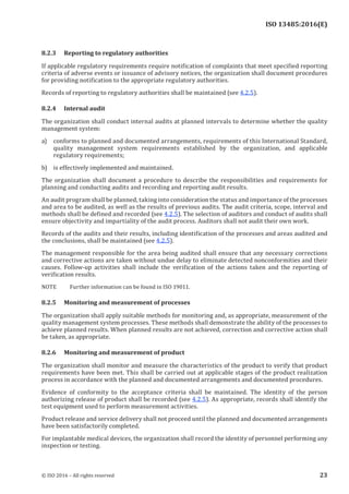 
ISO 13485:2016(E)
8.2.3 Reporting to regulatory authorities
If applicable regulatory requirements require notification of complaints that meet specified reporting
criteria of adverse events or issuance of advisory notices, the organization shall document procedures
for providing notification to the appropriate regulatory authorities.
Records of reporting to regulatory authorities shall be maintained (see 4.2.5).
8.2.4 Internal audit
The organization shall conduct internal audits at planned intervals to determine whether the quality
management system:
a) conforms to planned and documented arrangements, requirements of this International Standard,
quality management system requirements established by the organization, and applicable
regulatory requirements;
b) is effectively implemented and maintained.
The organization shall document a procedure to describe the responsibilities and requirements for
planning and conducting audits and recording and reporting audit results.
An audit program shall be planned, taking into consideration the status and importance of the processes
and area to be audited, as well as the results of previous audits. The audit criteria, scope, interval and
methods shall be defined and recorded (see 4.2.5). The selection of auditors and conduct of audits shall
ensure objectivity and impartiality of the audit process. Auditors shall not audit their own work.
Records of the audits and their results, including identification of the processes and areas audited and
the conclusions, shall be maintained (see 4.2.5).
The management responsible for the area being audited shall ensure that any necessary corrections
and corrective actions are taken without undue delay to eliminate detected nonconformities and their
causes. Follow-up activities shall include the verification of the actions taken and the reporting of
verification results.
NOTE Further information can be found in ISO 19011.
8.2.5 Monitoring and measurement of processes
The organization shall apply suitable methods for monitoring and, as appropriate, measurement of the
quality management system processes. These methods shall demonstrate the ability of the processes to
achieve planned results. When planned results are not achieved, correction and corrective action shall
be taken, as appropriate.
8.2.6 Monitoring and measurement of product
The organization shall monitor and measure the characteristics of the product to verify that product
requirements have been met. This shall be carried out at applicable stages of the product realization
process in accordance with the planned and documented arrangements and documented procedures.
Evidence of conformity to the acceptance criteria shall be maintained. The identity of the person
authorizing release of product shall be recorded (see 4.2.5). As appropriate, records shall identify the
test equipment used to perform measurement activities.
Product release and service delivery shall not proceed until the planned and documented arrangements
have been satisfactorily completed.
For implantable medical devices, the organization shall record the identity of personnel performing any
inspection or testing.
﻿
© ISO 2016 – All rights reserved 23
 