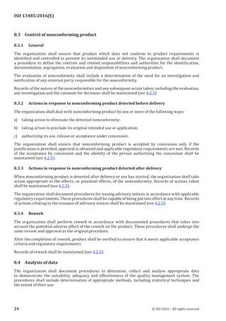 
ISO 13485:2016(E)
8.3 Control of nonconforming product
8.3.1 General
The organization shall ensure that product which does not conform to product requirements is
identified and controlled to prevent its unintended use or delivery. The organization shall document
a procedure to define the controls and related responsibilities and authorities for the identification,
documentation, segregation, evaluation and disposition of nonconforming product.
The evaluation of nonconformity shall include a determination of the need for an investigation and
notification of any external party responsible for the nonconformity.
Records of the nature of the nonconformities and any subsequent action taken, including the evaluation,
any investigation and the rationale for decisions shall be maintained (see 4.2.5)
8.3.2 Actions in response to nonconforming product detected before delivery
The organization shall deal with nonconforming product by one or more of the following ways:
a) taking action to eliminate the detected nonconformity;
b) taking action to preclude its original intended use or application;
c) authorizing its use, release or acceptance under concession.
The organization shall ensure that nonconforming product is accepted by concession only if the
justification is provided, approval is obtained and applicable regulatory requirements are met. Records
of the acceptance by concession and the identity of the person authorizing the concession shall be
maintained (see 4.2.5).
8.3.3 Actions in response to nonconforming product detected after delivery
When nonconforming product is detected after delivery or use has started, the organization shall take
action appropriate to the effects, or potential effects, of the nonconformity. Records of actions taken
shall be maintained (see 4.2.5).
The organization shall document procedures for issuing advisory notices in accordance with applicable
regulatory requirements. These procedures shall be capable of being put into effect at any time. Records
of actions relating to the issuance of advisory notices shall be maintained (see 4.2.5).
8.3.4 Rework
The organization shall perform rework in accordance with documented procedures that takes into
account the potential adverse effect of the rework on the product. These procedures shall undergo the
same review and approval as the original procedure.
After the completion of rework, product shall be verified to ensure that it meets applicable acceptance
criteria and regulatory requirements.
Records of rework shall be maintained (see 4.2.5).
8.4 Analysis of data
The organization shall document procedures to determine, collect and analyse appropriate data
to demonstrate the suitability, adequacy and effectiveness of the quality management system. The
procedures shall include determination of appropriate methods, including statistical techniques and
the extent of their use.
﻿
24 © ISO 2016 – All rights reserved
 