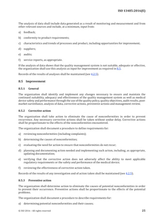 
ISO 13485:2016(E)
The analysis of data shall include data generated as a result of monitoring and measurement and from
other relevant sources and include, at a minimum, input from:
a) feedback;
b) conformity to product requirements;
c) characteristics and trends of processes and product, including opportunities for improvement;
d) suppliers;
e) audits;
f) service reports, as appropriate.
If the analysis of data shows that the quality management system is not suitable, adequate or effective,
the organization shall use this analysis as input for improvement as required in 8.5.
Records of the results of analyses shall be maintained (see 4.2.5).
8.5 Improvement
8.5.1 General
The organization shall identify and implement any changes necessary to ensure and maintain the
continued suitability, adequacy and effectiveness of the quality management system as well as medical
device safety and performance through the use of the quality policy, quality objectives, audit results, post-
market surveillance, analysis of data, corrective actions, preventive actions and management review.
8.5.2 Corrective action
The organization shall take action to eliminate the cause of nonconformities in order to prevent
recurrence. Any necessary corrective actions shall be taken without undue delay. Corrective actions
shall be proportionate to the effects of the nonconformities encountered.
The organization shall document a procedure to define requirements for:
a) reviewing nonconformities (including complaints);
b) determining the causes of nonconformities;
c) evaluating the need for action to ensure that nonconformities do not recur;
d) planning and documenting action needed and implementing such action, including, as appropriate,
updating documentation;
e) verifying that the corrective action does not adversely affect the ability to meet applicable
regulatory requirements or the safety and performance of the medical device;
f) reviewing the effectiveness of corrective action taken.
Records of the results of any investigation and of action taken shall be maintained (see 4.2.5).
8.5.3 Preventive action
The organization shall determine action to eliminate the causes of potential nonconformities in order
to prevent their occurrence. Preventive actions shall be proportionate to the effects of the potential
problems.
The organization shall document a procedure to describe requirements for:
a) determining potential nonconformities and their causes;
﻿
© ISO 2016 – All rights reserved 25
 