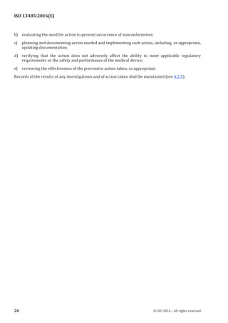 
ISO 13485:2016(E)
b) evaluating the need for action to prevent occurrence of nonconformities;
c) planning and documenting action needed and implementing such action, including, as appropriate,
updating documentation;
d) verifying that the action does not adversely affect the ability to meet applicable regulatory
requirements or the safety and performance of the medical device;
e) reviewing the effectiveness of the preventive action taken, as appropriate.
Records of the results of any investigations and of action taken shall be maintained (see 4.2.5).
﻿
26 © ISO 2016 – All rights reserved
 