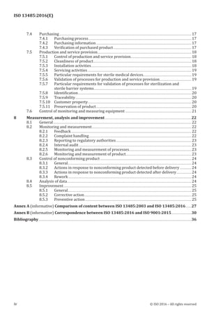 
ISO 13485:2016(E)
﻿
7.4 Purchasing................................................................................................................................................................................................17
7.4.1 Purchasing process......................................................................................................................................................17
7.4.2 Purchasing information...........................................................................................................................................17
7.4.3 Verification of purchased product..................................................................................................................17
7.5 Production and service provision.........................................................................................................................................18
7.5.1 Control of production and service provision.........................................................................................18
7.5.2 Cleanliness of product...............................................................................................................................................18
7.5.3 Installation activities..................................................................................................................................................18
7.5.4 Servicing activities.......................................................................................................................................................19
7.5.5 Particular requirements for sterile medical devices......................................................................19
7.5.6 Validation of processes for production and service provision...............................................19
7.5.7 Particular requirements for validation of processes for sterilization and
sterile barrier systems..............................................................................................................................................19
7.5.8 Identification.....................................................................................................................................................................20
7.5.9 Traceability.........................................................................................................................................................................20
7.5.10 Customer property.......................................................................................................................................................20
7.5.11 Preservation of product...........................................................................................................................................20
7.6 Control of monitoring and measuring equipment.................................................................................................21
8 Measurement, analysis and improvement..............................................................................................................................22
8.1 General.........................................................................................................................................................................................................22
8.2 Monitoring and measurement.................................................................................................................................................22
8.2.1 Feedback...............................................................................................................................................................................22
8.2.2 Complaint handling.....................................................................................................................................................22
8.2.3 Reporting to regulatory authorities..............................................................................................................23
8.2.4 Internal audit....................................................................................................................................................................23
8.2.5 Monitoring and measurement of processes...........................................................................................23
8.2.6 Monitoring and measurement of product................................................................................................23
8.3 Control of nonconforming product.....................................................................................................................................24
8.3.1 General...................................................................................................................................................................................24
8.3.2 Actions in response to nonconforming product detected before delivery..................24
8.3.3 Actions in response to nonconforming product detected after delivery.......................24
8.3.4 Rework...................................................................................................................................................................................24
8.4 Analysis of data.....................................................................................................................................................................................24
8.5 Improvement..........................................................................................................................................................................................25
8.5.1 General...................................................................................................................................................................................25
8.5.2 Corrective action............................................................................................................................................................25
8.5.3 Preventive action...........................................................................................................................................................25
Annex A (informative) Comparison of content between ISO 13485:2003 and ISO 13485:2016.........27
Annex B (informative) Correspondence between ISO 13485:2016 and ISO 9001:2015..............................30
Bibliography..............................................................................................................................................................................................................................36
iv © ISO 2016 – All rights reserved
 