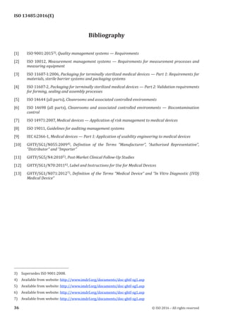 
ISO 13485:2016(E)
Bibliography
[1] ISO 9001:20153), Quality management systems — Requirements
[2] ISO 10012, Measurement management systems — Requirements for measurement processes and
measuring equipment
[3] ISO 11607-1:2006, Packaging for terminally sterilized medical devices — Part 1: Requirements for
materials, sterile barrier systems and packaging systems
[4] ISO 11607-2, Packaging for terminally sterilized medical devices — Part 2: Validation requirements
for forming, sealing and assembly processes
[5] ISO 14644 (all parts), Cleanrooms and associated controlled environments
[6] ISO 14698 (all parts), Cleanrooms and associated controlled environments — Biocontamination
control
[7] ISO 14971:2007, Medical devices — Application of risk management to medical devices
[8] ISO 19011, Guidelines for auditing management systems
[9] IEC 62366-1, Medical devices — Part 1: Application of usability engineering to medical devices
[10] GHTF/SG1/N055:20094), Definition of the Terms “Manufacturer”, “Authorised Representative”,
“Distributor” and “Importer”
[11] GHTF/SG5/N4:20105), Post-Market Clinical Follow-Up Studies
[12] GHTF/SG1/N70:20116), Label and Instructions for Use for Medical Devices
[13] GHTF/SG1/N071:20127), Definition of the Terms “Medical Device” and “In Vitro Diagnostic (IVD)
Medical Device”
3) Supersedes ISO 9001:2008.
4) Available from website: http://www.imdrf.org/documents/doc-ghtf-sg1.asp
5) Available from website: http://www.imdrf.org/documents/doc-ghtf-sg5.asp
6) Available from website: http://www.imdrf.org/documents/doc-ghtf-sg1.asp
7) Available from website: http://www.imdrf.org/documents/doc-ghtf-sg1.asp
﻿
36 © ISO 2016 – All rights reserved
 