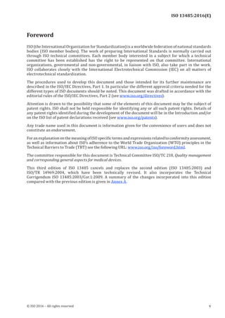 
ISO 13485:2016(E)
Foreword
ISO (the International Organization for Standardization) is a worldwide federation of national standards
bodies (ISO member bodies). The work of preparing International Standards is normally carried out
through ISO technical committees. Each member body interested in a subject for which a technical
committee has been established has the right to be represented on that committee. International
organizations, governmental and non-governmental, in liaison with ISO, also take part in the work.
ISO collaborates closely with the International Electrotechnical Commission (IEC) on all matters of
electrotechnical standardization.
The procedures used to develop this document and those intended for its further maintenance are
described in the ISO/IEC Directives, Part 1. In particular the different approval criteria needed for the
different types of ISO documents should be noted. This document was drafted in accordance with the
editorial rules of the ISO/IEC Directives, Part 2 (see www.iso.org/directives).
Attention is drawn to the possibility that some of the elements of this document may be the subject of
patent rights. ISO shall not be held responsible for identifying any or all such patent rights. Details of
any patent rights identified during the development of the document will be in the Introduction and/or
on the ISO list of patent declarations received (see www.iso.org/patents).
Any trade name used in this document is information given for the convenience of users and does not
constitute an endorsement.
ForanexplanationonthemeaningofISOspecifictermsandexpressionsrelatedtoconformityassessment,
as well as information about ISO’s adherence to the World Trade Organization (WTO) principles in the
Technical Barriers to Trade (TBT) see the following URL: www.iso.org/iso/foreword.html.
The committee responsible for this document is Technical Committee ISO/TC 210, Quality management
and corresponding general aspects for medical devices.
This third edition of ISO 13485 cancels and replaces the second edition (ISO 13485:2003) and
ISO/TR 14969:2004, which have been technically revised. It also incorporates the Technical
Corrigendum ISO 13485:2003/Cor.1:2009. A summary of the changes incorporated into this edition
compared with the previous edition is given in Annex A.
﻿
© ISO 2016 – All rights reserved v
 