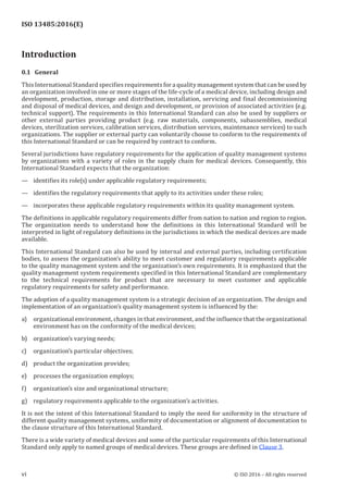 
ISO 13485:2016(E)
Introduction
0.1   General
This International Standard specifies requirements for a quality management system that can be used by
an organization involved in one or more stages of the life-cycle of a medical device, including design and
development, production, storage and distribution, installation, servicing and final decommissioning
and disposal of medical devices, and design and development, or provision of associated activities (e.g.
technical support). The requirements in this International Standard can also be used by suppliers or
other external parties providing product (e.g. raw materials, components, subassemblies, medical
devices, sterilization services, calibration services, distribution services, maintenance services) to such
organizations. The supplier or external party can voluntarily choose to conform to the requirements of
this International Standard or can be required by contract to conform.
Several jurisdictions have regulatory requirements for the application of quality management systems
by organizations with a variety of roles in the supply chain for medical devices. Consequently, this
International Standard expects that the organization:
— identifies its role(s) under applicable regulatory requirements;
— identifies the regulatory requirements that apply to its activities under these roles;
— incorporates these applicable regulatory requirements within its quality management system.
The definitions in applicable regulatory requirements differ from nation to nation and region to region.
The organization needs to understand how the definitions in this International Standard will be
interpreted in light of regulatory definitions in the jurisdictions in which the medical devices are made
available.
This International Standard can also be used by internal and external parties, including certification
bodies, to assess the organization’s ability to meet customer and regulatory requirements applicable
to the quality management system and the organization’s own requirements. It is emphasized that the
quality management system requirements specified in this International Standard are complementary
to the technical requirements for product that are necessary to meet customer and applicable
regulatory requirements for safety and performance.
The adoption of a quality management system is a strategic decision of an organization. The design and
implementation of an organization’s quality management system is influenced by the:
a) organizational environment, changes in that environment, and the influence that the organizational
environment has on the conformity of the medical devices;
b) organization’s varying needs;
c) organization’s particular objectives;
d) product the organization provides;
e) processes the organization employs;
f) organization’s size and organizational structure;
g) regulatory requirements applicable to the organization’s activities.
It is not the intent of this International Standard to imply the need for uniformity in the structure of
different quality management systems, uniformity of documentation or alignment of documentation to
the clause structure of this International Standard.
There is a wide variety of medical devices and some of the particular requirements of this International
Standard only apply to named groups of medical devices. These groups are defined in Clause 3.
﻿
vi © ISO 2016 – All rights reserved
 