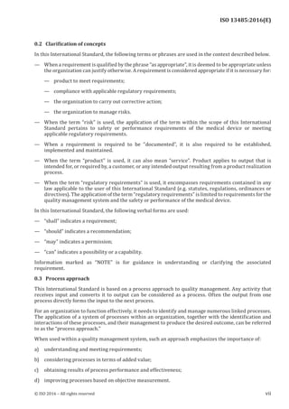 
ISO 13485:2016(E)
0.2   Clarification of concepts
In this International Standard, the following terms or phrases are used in the context described below.
— When a requirement is qualified by the phrase “as appropriate”, it is deemed to be appropriate unless
the organization can justify otherwise. A requirement is considered appropriate if it is necessary for:
— product to meet requirements;
— compliance with applicable regulatory requirements;
— the organization to carry out corrective action;
— the organization to manage risks.
— When the term “risk” is used, the application of the term within the scope of this International
Standard pertains to safety or performance requirements of the medical device or meeting
applicable regulatory requirements.
— When a requirement is required to be “documented”, it is also required to be established,
implemented and maintained.
— When the term “product” is used, it can also mean “service”. Product applies to output that is
intended for, or required by, a customer, or any intended output resulting from a product realization
process.
— When the term “regulatory requirements” is used, it encompasses requirements contained in any
law applicable to the user of this International Standard (e.g. statutes, regulations, ordinances or
directives). The application of the term “regulatory requirements” is limited to requirements for the
quality management system and the safety or performance of the medical device.
In this International Standard, the following verbal forms are used:
— “shall” indicates a requirement;
— “should” indicates a recommendation;
— “may” indicates a permission;
— “can” indicates a possibility or a capability.
Information marked as “NOTE” is for guidance in understanding or clarifying the associated
requirement.
0.3   Process approach
This International Standard is based on a process approach to quality management. Any activity that
receives input and converts it to output can be considered as a process. Often the output from one
process directly forms the input to the next process.
For an organization to function effectively, it needs to identify and manage numerous linked processes.
The application of a system of processes within an organization, together with the identification and
interactions of these processes, and their management to produce the desired outcome, can be referred
to as the “process approach.”
When used within a quality management system, such an approach emphasizes the importance of:
a) understanding and meeting requirements;
b) considering processes in terms of added value;
c) obtaining results of process performance and effectiveness;
d) improving processes based on objective measurement.
﻿
© ISO 2016 – All rights reserved vii
 