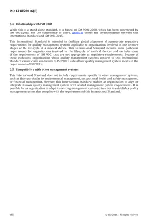 
ISO 13485:2016(E)
0.4   Relationship with ISO 9001
While this is a stand-alone standard, it is based on ISO 9001:2008, which has been superseded by
ISO 9001:2015. For the convenience of users, Annex B shows the correspondence between this
International Standard and ISO 9001:2015.
This International Standard is intended to facilitate global alignment of appropriate regulatory
requirements for quality management systems applicable to organizations involved in one or more
stages of the life-cycle of a medical device. This International Standard includes some particular
requirements for organizations involved in the life-cycle of medical devices and excludes some
of the requirements of ISO 9001 that are not appropriate as regulatory requirements. Because of
these exclusions, organizations whose quality management systems conform to this International
Standard cannot claim conformity to ISO 9001 unless their quality management system meets all the
requirements of ISO 9001.
0.5   Compatibility with other management systems
This International Standard does not include requirements specific to other management systems,
such as those particular to environmental management, occupational health and safety management,
or financial management. However, this International Standard enables an organization to align or
integrate its own quality management system with related management system requirements. It is
possible for an organization to adapt its existing management system(s) in order to establish a quality
management system that complies with the requirements of this International Standard.
﻿
viii © ISO 2016 – All rights reserved
 