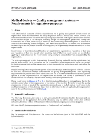 
Medical devices — Quality management systems —
Requirements for regulatory purposes
1 Scope
This International Standard specifies requirements for a quality management system where an
organization needs to demonstrate its ability to provide medical devices and related services that
consistently meet customer and applicable regulatory requirements. Such organizations can be involved
in one or more stages of the life-cycle, including design and development, production, storage and
distribution, installation, or servicing of a medical device and design and development or provision of
associated activities (e.g. technical support). This International Standard can also be used by suppliers
or external parties that provide product, including quality management system-related services to such
organizations.
Requirements of this International Standard are applicable to organizations regardless of their size
and regardless of their type except where explicitly stated. Wherever requirements are specified as
applying to medical devices, the requirements apply equally to associated services as supplied by the
organization.
The processes required by this International Standard that are applicable to the organization, but
are not performed by the organization, are the responsibility of the organization and are accounted
for in the organization’s quality management system by monitoring, maintaining, and controlling the
processes.
If applicable regulatory requirements permit exclusions of design and development controls, this can
be used as a justification for their exclusion from the quality management system. These regulatory
requirements can provide alternative approaches that are to be addressed in the quality management
system. It is the responsibility of the organization to ensure that claims of conformity to this
International Standard reflect any exclusion of design and development controls.
If any requirement in Clauses 6, 7 or 8 of this International Standard is not applicable due to the
activities undertaken by the organization or the nature of the medical device for which the quality
management system is applied, the organization does not need to include such a requirement in its
quality management system. For any clause that is determined to be not applicable, the organization
records the justification as described in 4.2.2.
2 Normative references
The following documents, in whole or in part, are normatively referenced in this document and are
indispensable for its application. For dated references, only the edition cited applies. For undated
references, the latest edition of the referenced document (including any amendments) applies.
ISO 9000:20151), Quality management systems — Fundamentals and vocabulary
3 Terms and definitions
For the purposes of this document, the terms and definitions given in ISO 9000:2015 and the
following apply.
1) Supersedes ISO 9000:2005.
INTERNATIONAL STANDARD ISO 13485:2016(E)
© ISO 2016 – All rights reserved 1
 