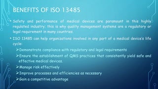 BENEFITS OF ISO 13485
• Safety and performance of medical devices are paramount in this highly
regulated industry; this is why quality management systems are a regulatory or
legal requirement in many countries.
• ISO 13485 can help organizations involved in any part of a medical device’s life
cycle:
Demonstrate compliance with regulatory and legal requirements
Ensure the establishment of QMS practices that consistently yield safe and
effective medical devices.
Manage risk effectively
Improve processes and efficiencies as necessary
Gain a competitive advantage
 