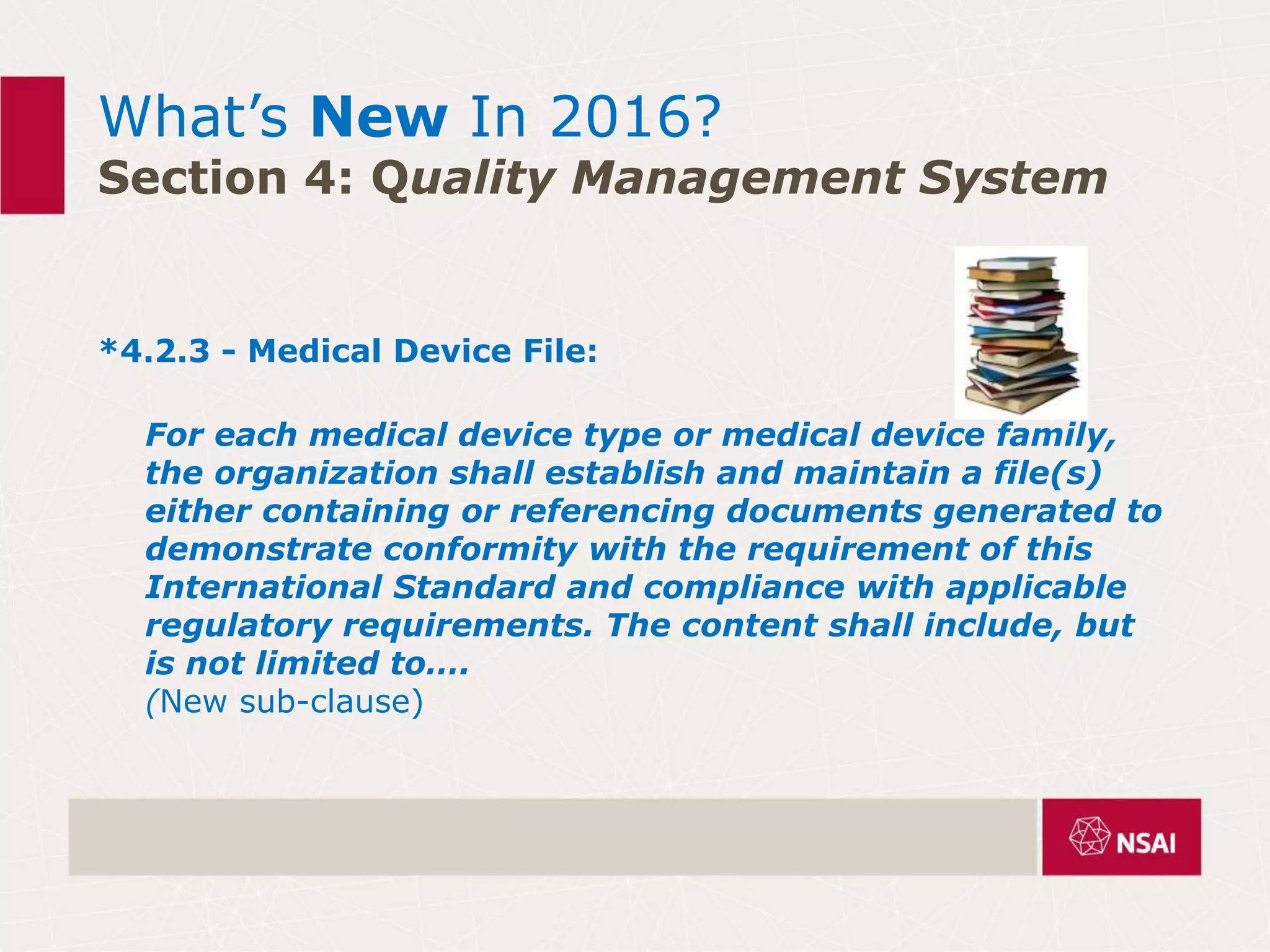What’s New In 2016?
Section 4: Quality Management System
*4.2.3 - Medical Device File:
For each medical device type or medical device family,
the organization shall establish and maintain a file(s)
either containing or referencing documents generated to
demonstrate conformity with the requirement of this
International Standard and compliance with applicable
regulatory requirements. The content shall include, but
is not limited to….
(New sub-clause)
 