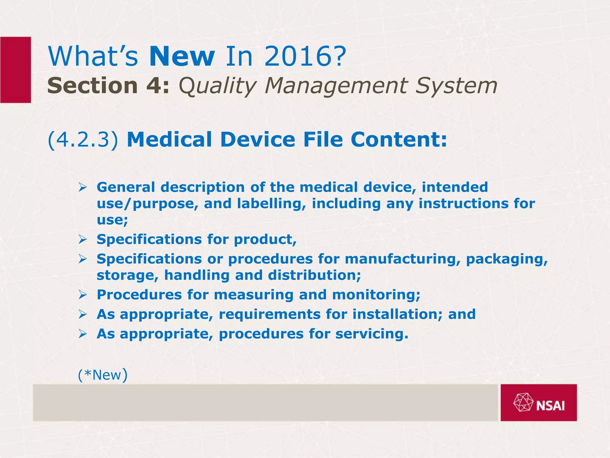 What’s New In 2016?
Section 4: Quality Management System
(4.2.3) Medical Device File Content:
 General description of the medical device, intended
use/purpose, and labelling, including any instructions for
use;
 Specifications for product,
 Specifications or procedures for manufacturing, packaging,
storage, handling and distribution;
 Procedures for measuring and monitoring;
 As appropriate, requirements for installation; and
 As appropriate, procedures for servicing.
(*New)
 