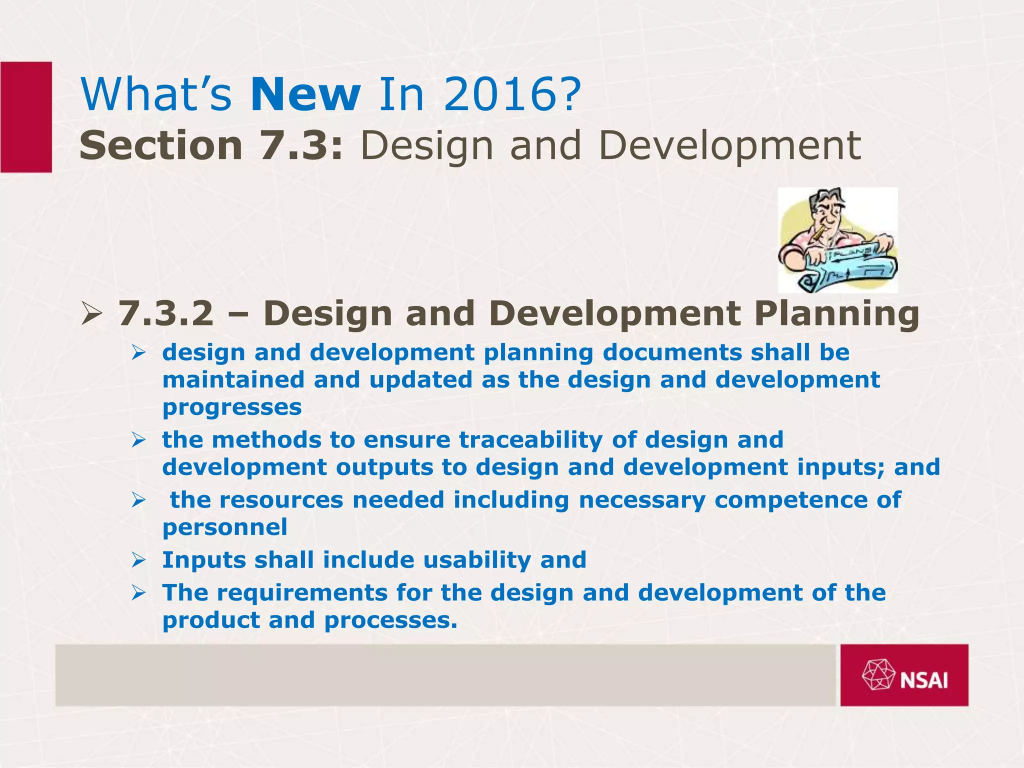 What’s New In 2016?
Section 7.3: Design and Development
 7.3.2 – Design and Development Planning
 design and development planning documents shall be
maintained and updated as the design and development
progresses
 the methods to ensure traceability of design and
development outputs to design and development inputs; and
 the resources needed including necessary competence of
personnel
 Inputs shall include usability and
 The requirements for the design and development of the
product and processes.
 