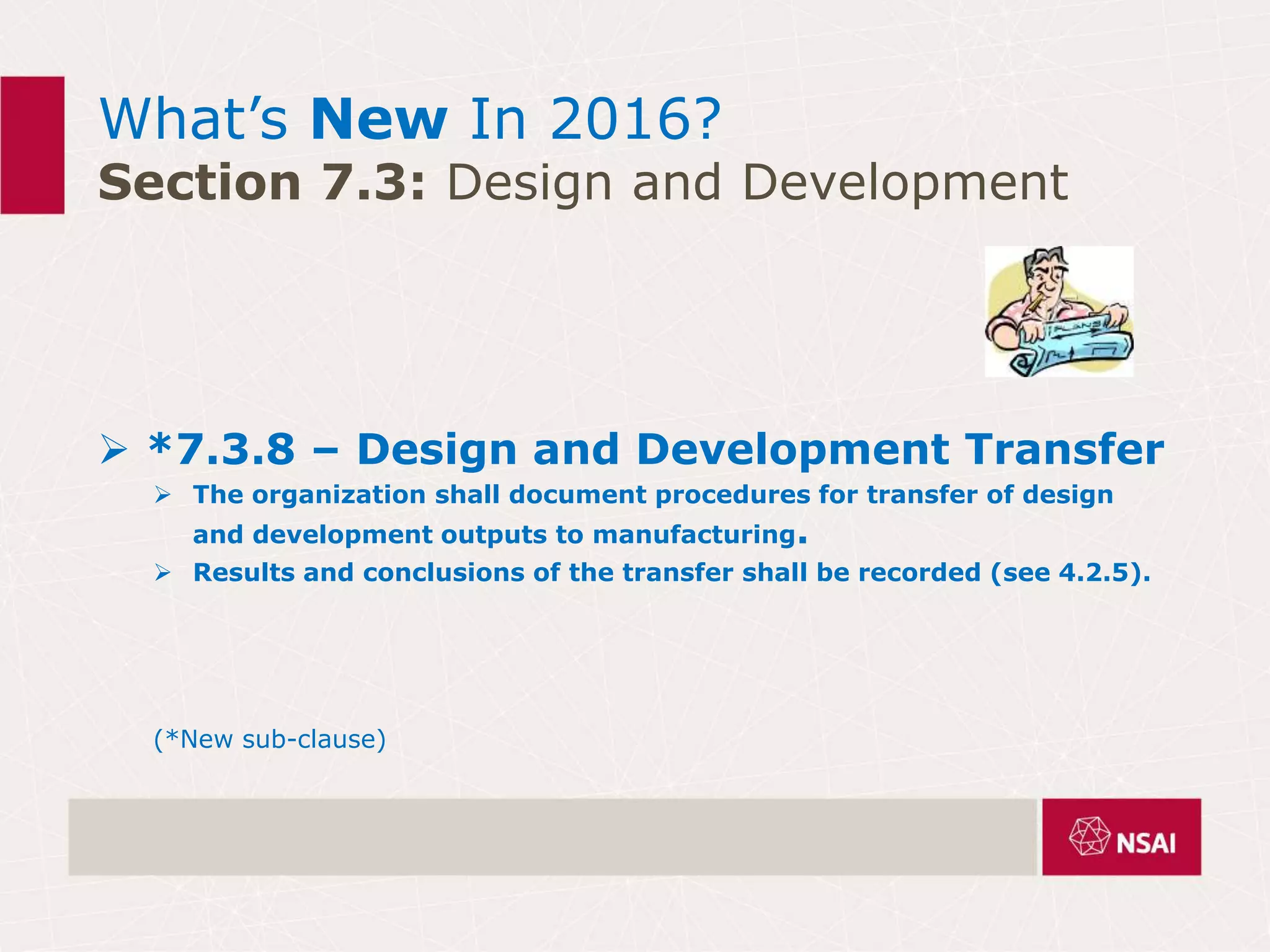 What’s New In 2016?
Section 7.3: Design and Development
 *7.3.8 – Design and Development Transfer
 The organization shall document procedures for transfer of design
and development outputs to manufacturing.
 Results and conclusions of the transfer shall be recorded (see 4.2.5).
(*New sub-clause)
 