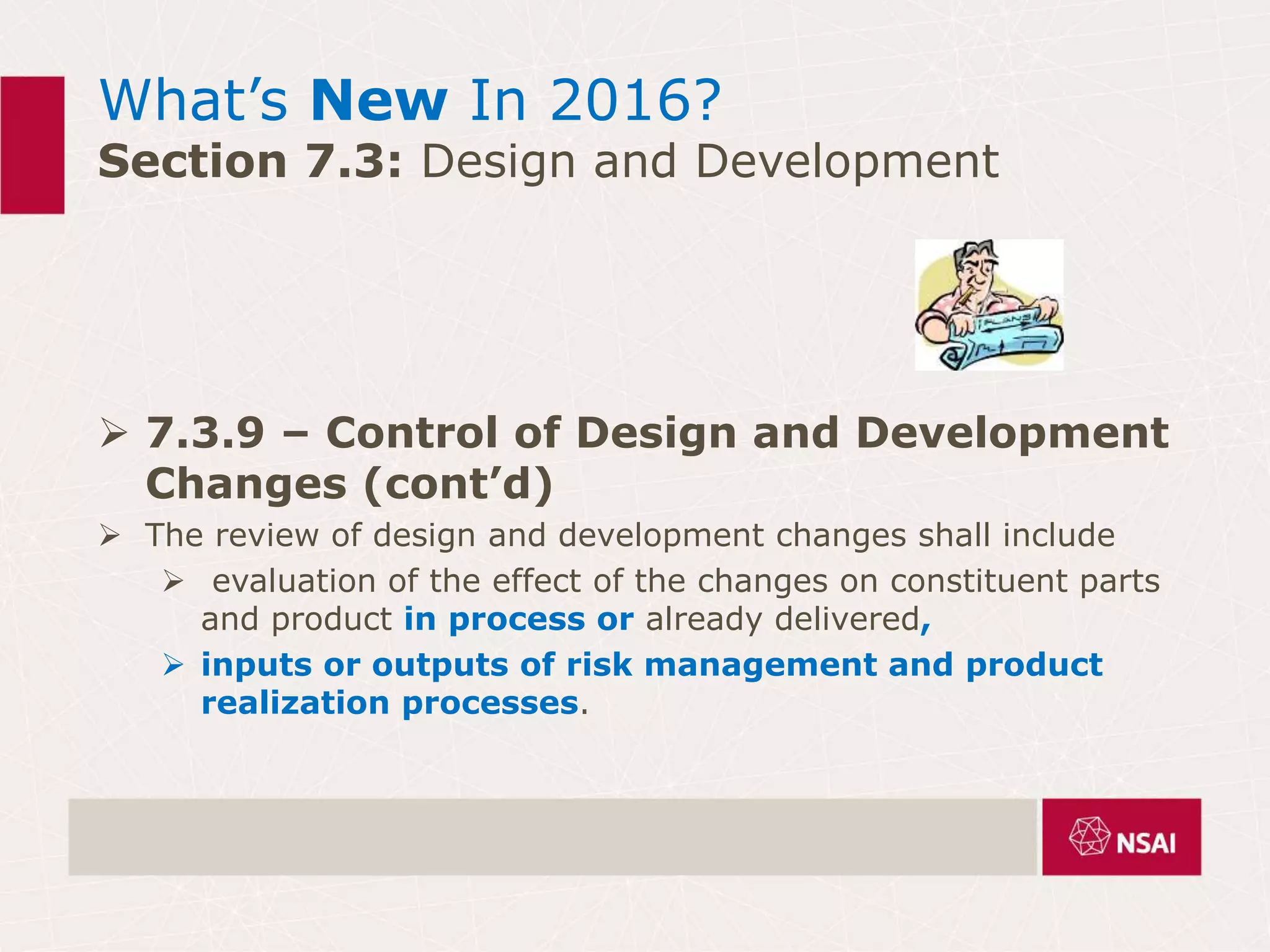 What’s New In 2016?
Section 7.3: Design and Development
 7.3.9 – Control of Design and Development
Changes (cont’d)
 The review of design and development changes shall include
 evaluation of the effect of the changes on constituent parts
and product in process or already delivered,
 inputs or outputs of risk management and product
realization processes.
 