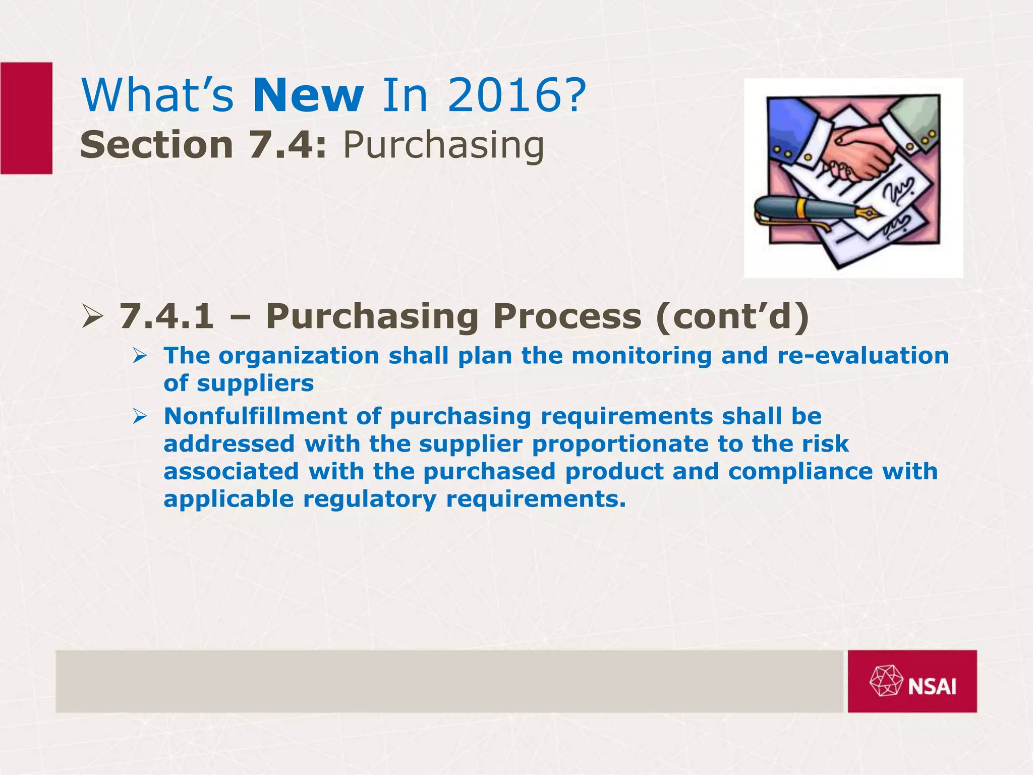 What’s New In 2016?
Section 7.4: Purchasing
 7.4.1 – Purchasing Process (cont’d)
 The organization shall plan the monitoring and re-evaluation
of suppliers
 Nonfulfillment of purchasing requirements shall be
addressed with the supplier proportionate to the risk
associated with the purchased product and compliance with
applicable regulatory requirements.
 