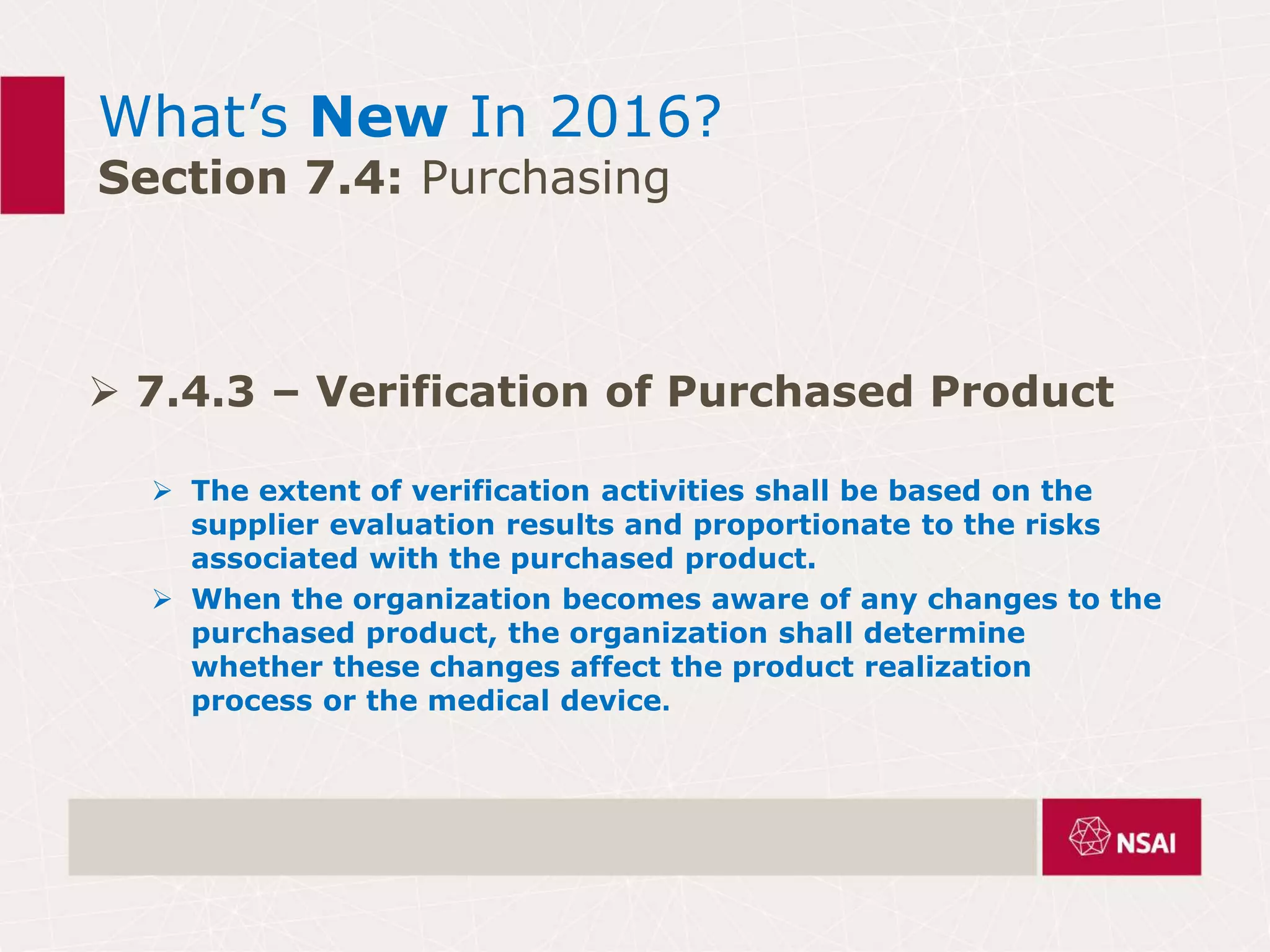 What’s New In 2016?
Section 7.4: Purchasing
 7.4.3 – Verification of Purchased Product
 The extent of verification activities shall be based on the
supplier evaluation results and proportionate to the risks
associated with the purchased product.
 When the organization becomes aware of any changes to the
purchased product, the organization shall determine
whether these changes affect the product realization
process or the medical device.
 