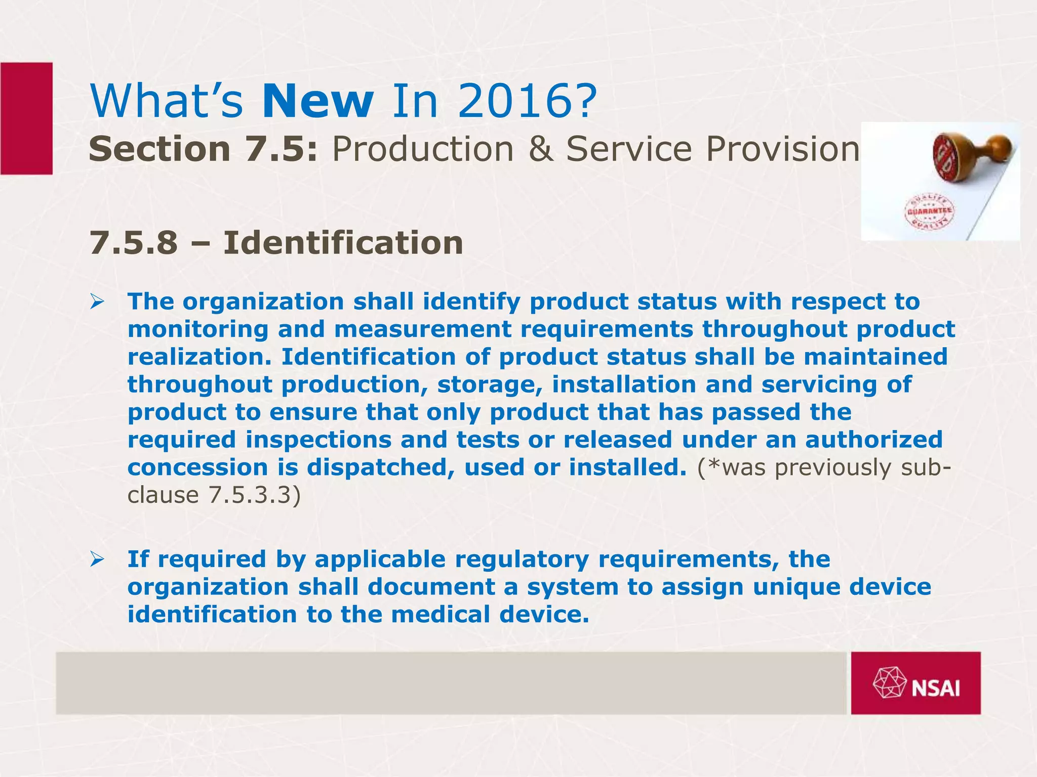 What’s New In 2016?
Section 7.5: Production & Service Provision
7.5.8 – Identification
 The organization shall identify product status with respect to
monitoring and measurement requirements throughout product
realization. Identification of product status shall be maintained
throughout production, storage, installation and servicing of
product to ensure that only product that has passed the
required inspections and tests or released under an authorized
concession is dispatched, used or installed. (*was previously sub-
clause 7.5.3.3)
 If required by applicable regulatory requirements, the
organization shall document a system to assign unique device
identification to the medical device.
 
