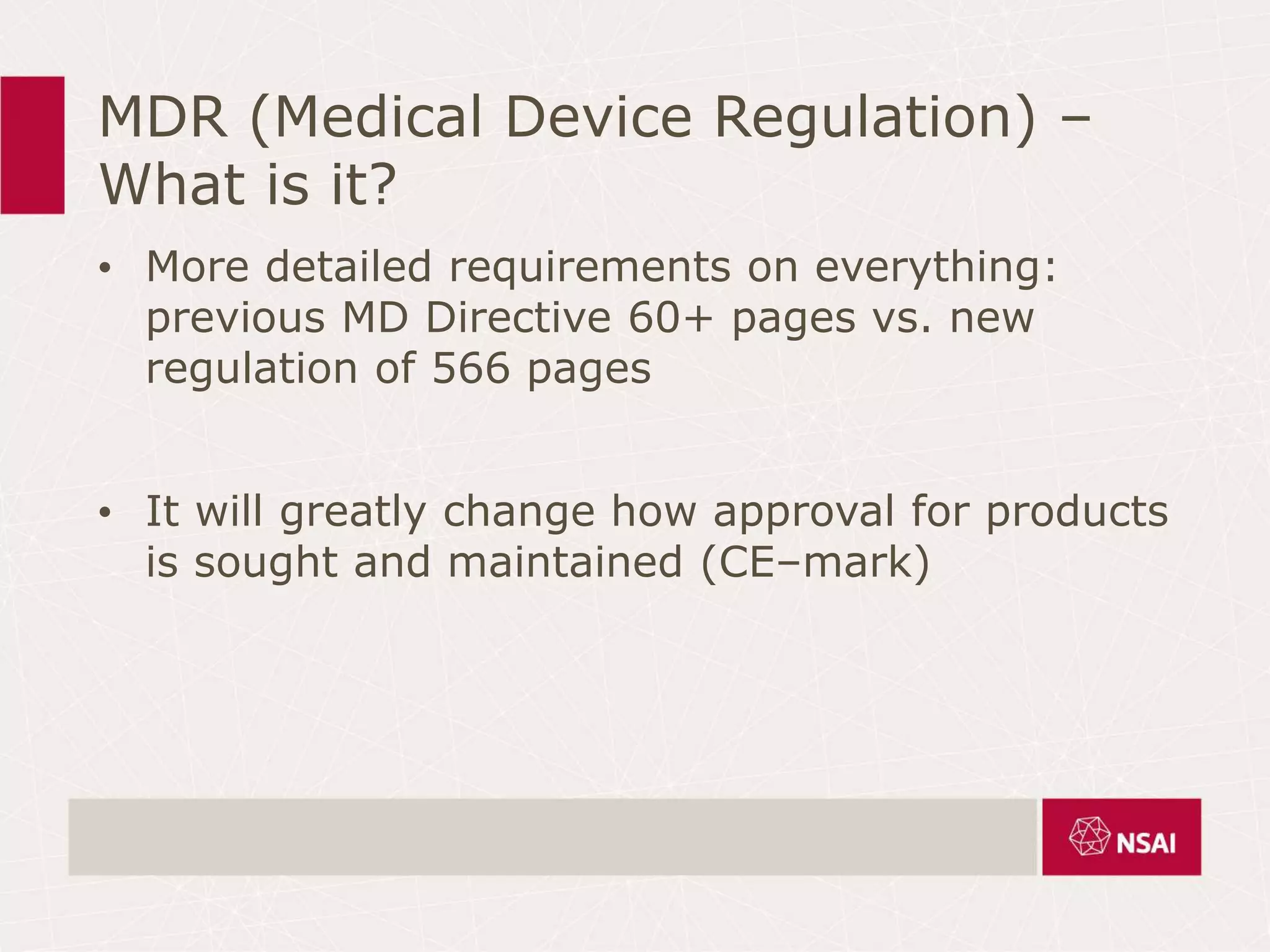 MDR (Medical Device Regulation) –
What is it?
• More detailed requirements on everything:
previous MD Directive 60+ pages vs. new
regulation of 566 pages
• It will greatly change how approval for products
is sought and maintained (CE–mark)
 