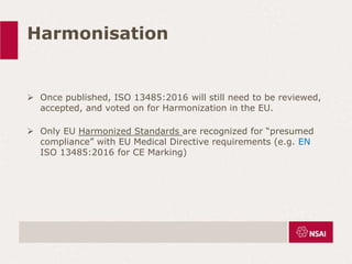 Harmonisation
 Once published, ISO 13485:2016 will still need to be reviewed,
accepted, and voted on for Harmonization in the EU.
 Only EU Harmonized Standards are recognized for “presumed
compliance” with EU Medical Directive requirements (e.g. EN
ISO 13485:2016 for CE Marking)
 