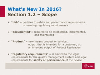 What’s New In 2016?
Section 1.2 – Scope
 “risk” = pertains to safety and performance requirements,
or meeting regulatory requirements
 “documented”= required to be established, implemented,
and maintained
 “Product” = now means product or service…
output that is intended for a customer, or…
an intended output of Product Realization
 “regulatory requirements” = is limited to the legal
requirements for the quality management system and legal
requirements for safety or performance of the device
 