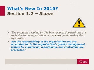 What’s New In 2016?
Section 1.2 – Scope
 “The processes required by this International Standard that are
applicable to the organization, but are not performed by the
organization,
 are the responsibility of the organization and are
accounted for in the organization’s quality management
system by monitoring, maintaining, and controlling the
processes.”
 
