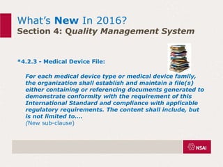 What’s New In 2016?
Section 4: Quality Management System
*4.2.3 - Medical Device File:
For each medical device type or medical device family,
the organization shall establish and maintain a file(s)
either containing or referencing documents generated to
demonstrate conformity with the requirement of this
International Standard and compliance with applicable
regulatory requirements. The content shall include, but
is not limited to….
(New sub-clause)
 