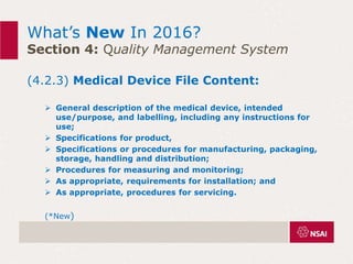 What’s New In 2016?
Section 4: Quality Management System
(4.2.3) Medical Device File Content:
 General description of the medical device, intended
use/purpose, and labelling, including any instructions for
use;
 Specifications for product,
 Specifications or procedures for manufacturing, packaging,
storage, handling and distribution;
 Procedures for measuring and monitoring;
 As appropriate, requirements for installation; and
 As appropriate, procedures for servicing.
(*New)
 