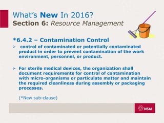 What’s New In 2016?
Section 6: Resource Management
*6.4.2 – Contamination Control
 control of contaminated or potentially contaminated
product in order to prevent contamination of the work
environment, personnel, or product.
 For sterile medical devices, the organization shall
document requirements for control of contamination
with micro-organisms or particulate matter and maintain
the required cleanliness during assembly or packaging
processes.
(*New sub-clause)
 