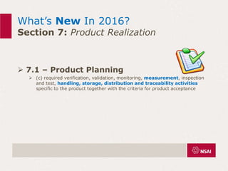 What’s New In 2016?
Section 7: Product Realization
 7.1 – Product Planning
 (c) required verification, validation, monitoring, measurement, inspection
and test, handling, storage, distribution and traceability activities
specific to the product together with the criteria for product acceptance
 