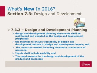 What’s New In 2016?
Section 7.3: Design and Development
 7.3.2 – Design and Development Planning
 design and development planning documents shall be
maintained and updated as the design and development
progresses
 the methods to ensure traceability of design and
development outputs to design and development inputs; and
 the resources needed including necessary competence of
personnel
 Inputs shall include usability and
 The requirements for the design and development of the
product and processes.
 