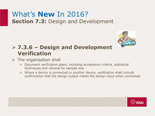 What’s New In 2016?
Section 7.3: Design and Development
 7.3.6 – Design and Development
Verification
 The organisation shall
 Document verification plans, including acceptance criteria, statistical
techniques and rational for sample size
 Where a device is connected to another device, verification shall include
confirmation that the design output meets the design input when connected
 
