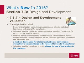 What’s New In 2016?
Section 7.3: Design and Development
 7.3.7 – Design and Development
Validation
 The organisation shall
 Document validation plans, including acceptance criteria, statistical
techniques and rational for sample size
 Validation shall be conducted on representative samples. The rational for
product choice shall be recorded
 Where a device is connected to another device, validation shall include
confirmation that the requirements for the specified application or intended
use have been met
 a medical device used for clinical evaluation or performance
evaluation is not considered to be released for use to the customer
 Validation shall be completed prior to release for use of the product to
the customer.
 
