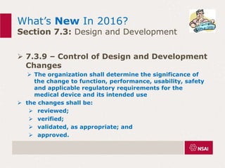 What’s New In 2016?
Section 7.3: Design and Development
 7.3.9 – Control of Design and Development
Changes
 The organization shall determine the significance of
the change to function, performance, usability, safety
and applicable regulatory requirements for the
medical device and its intended use
 the changes shall be:
 reviewed;
 verified;
 validated, as appropriate; and
 approved.
 