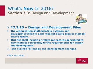 What’s New In 2016?
Section 7.3: Design and Development
 *7.3.10 – Design and Development Files
 The organization shall maintain a design and
development file for each medical device type or medical
device family.
 This file shall include or reference records generated to
demonstrate conformity to the requirements for design
and development
 and records for design and development changes.
(*New sub-clause)
 