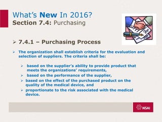 What’s New In 2016?
Section 7.4: Purchasing
 7.4.1 – Purchasing Process
 The organization shall establish criteria for the evaluation and
selection of suppliers. The criteria shall be:
 based on the supplier’s ability to provide product that
meets the organizations’ requirements,
 based on the performance of the supplier,
 based on the effect of the purchased product on the
quality of the medical device, and
 proportionate to the risk associated with the medical
device.
 