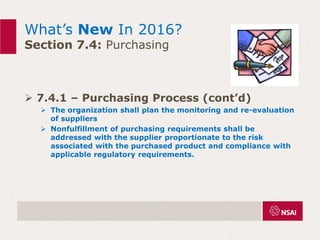 What’s New In 2016?
Section 7.4: Purchasing
 7.4.1 – Purchasing Process (cont’d)
 The organization shall plan the monitoring and re-evaluation
of suppliers
 Nonfulfillment of purchasing requirements shall be
addressed with the supplier proportionate to the risk
associated with the purchased product and compliance with
applicable regulatory requirements.
 