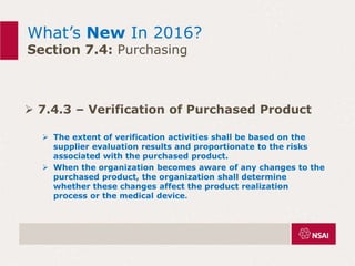 What’s New In 2016?
Section 7.4: Purchasing
 7.4.3 – Verification of Purchased Product
 The extent of verification activities shall be based on the
supplier evaluation results and proportionate to the risks
associated with the purchased product.
 When the organization becomes aware of any changes to the
purchased product, the organization shall determine
whether these changes affect the product realization
process or the medical device.
 
