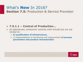 What’s New In 2016?
Section 7.5: Production & Service Provision
 7.5.1.1 – Control of Production…
 As appropriate, production controls shall include but are not
limited to:
 b) qualification of infrastructure,
 c) implementation of monitoring and measurement of process
parameters and product characteristics
 