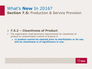 What’s New In 2016?
Section 7.5: Production & Service Provision
 7.5.2 – Cleanliness of Product
 The organization shall document requirements for cleanliness of
product or contamination control of product if:
 c) product cannot be cleaned prior to sterilization or its use,
and its cleanliness is of significance in use;
 