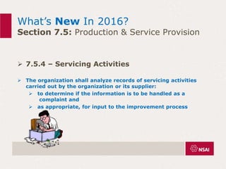 What’s New In 2016?
Section 7.5: Production & Service Provision
 7.5.4 – Servicing Activities
 The organization shall analyze records of servicing activities
carried out by the organization or its supplier:
 to determine if the information is to be handled as a
complaint and
 as appropriate, for input to the improvement process
 
